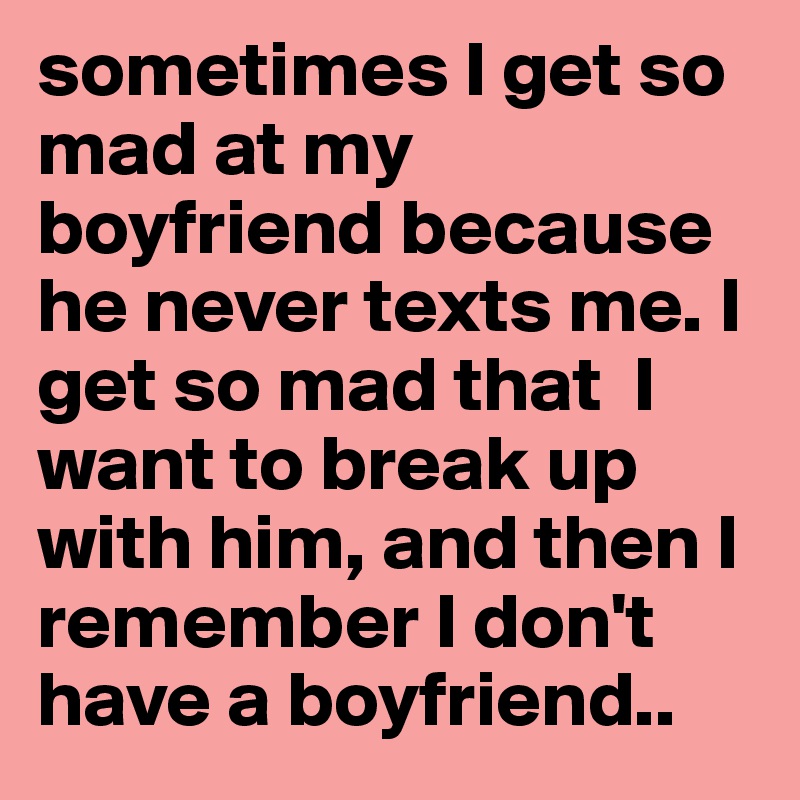 sometimes I get so mad at my boyfriend because he never texts me. I get
