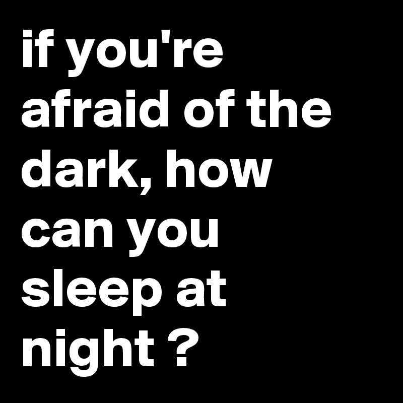 if you're afraid of the dark, how can you sleep at night ? Post by