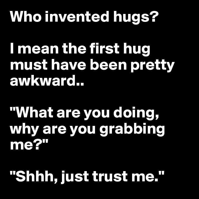 Who invented hugs? I mean the first hug must have been pretty awkward