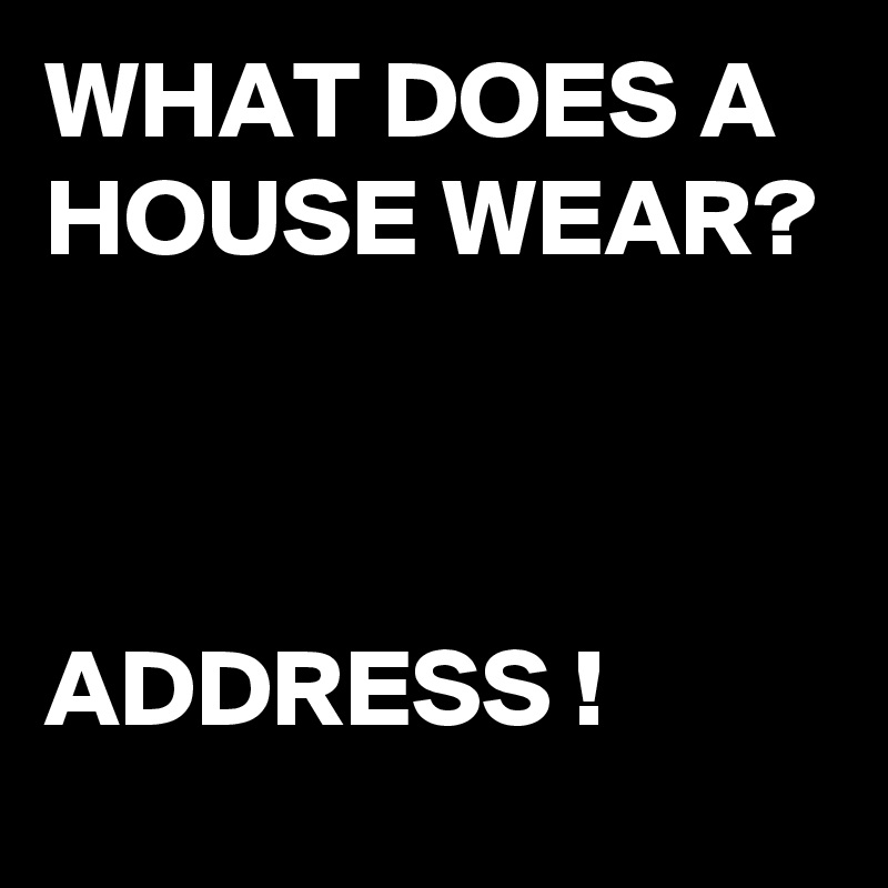 WHAT DOES A HOUSE WEAR? ADDRESS ! Post by buzzielizzy on Boldomatic