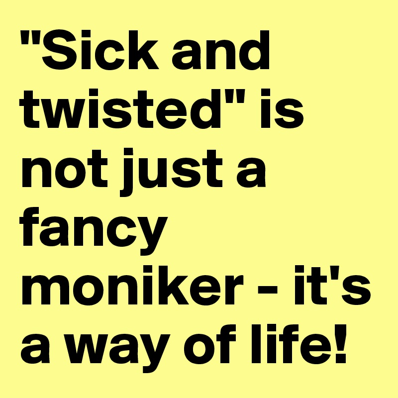 "Sick and twisted" is not just a fancy moniker it's a way of life