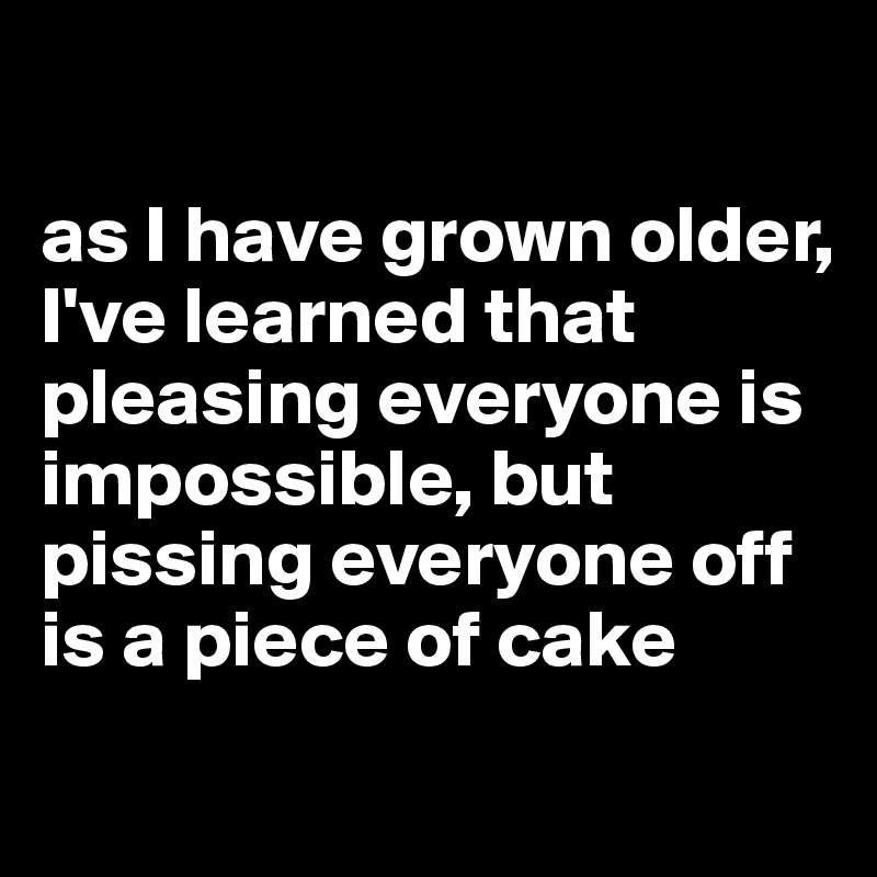 as I have grown older, I've learned that pleasing everyone is