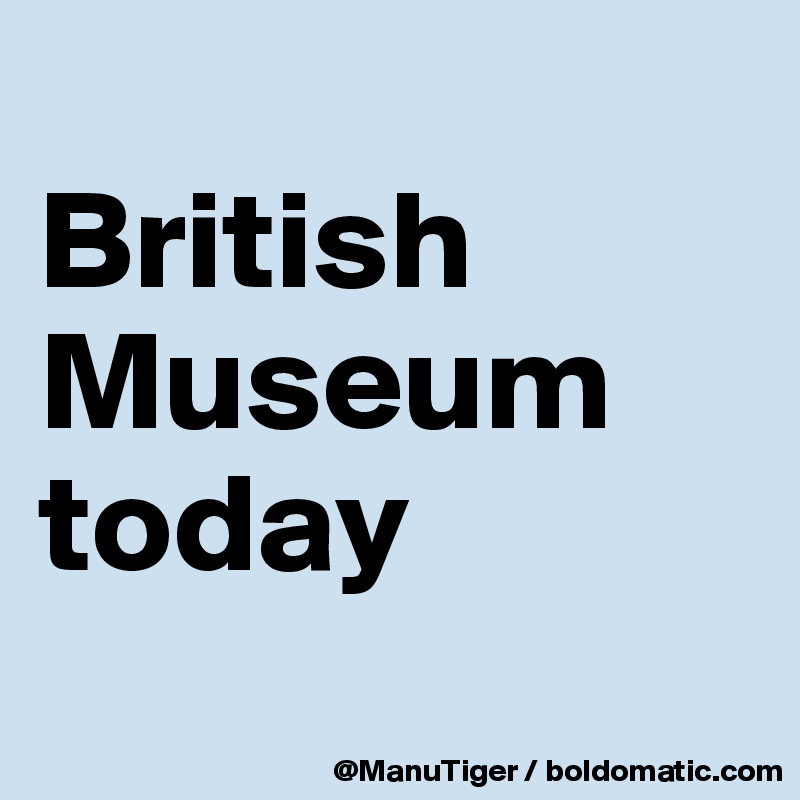 British Museum today Post by ManuTiger on Boldomatic
