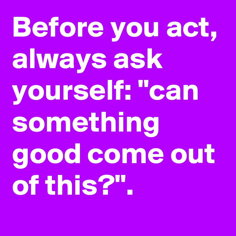 Before you act, always ask yourself "can something good come out of