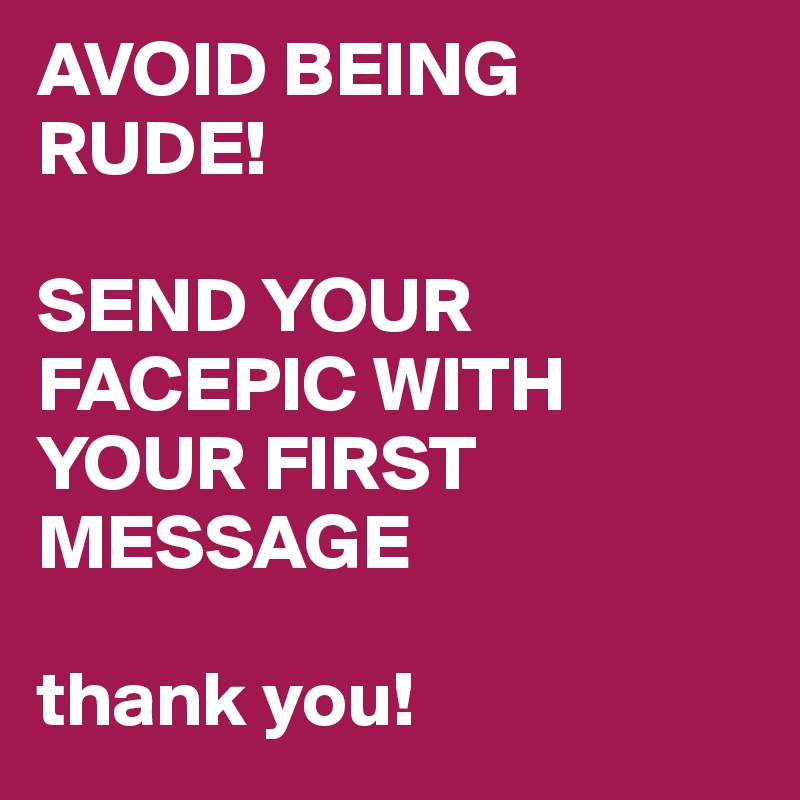AVOID BEING RUDE! SEND YOUR FACEPIC WITH YOUR FIRST MESSAGE thank you