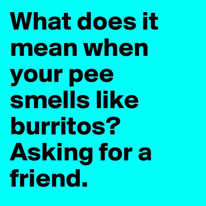 What does it mean when your pee smells like burritos? Asking for a
