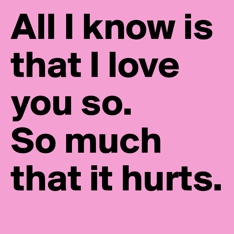 All I know is that I love you so. So much that it hurts. Post by