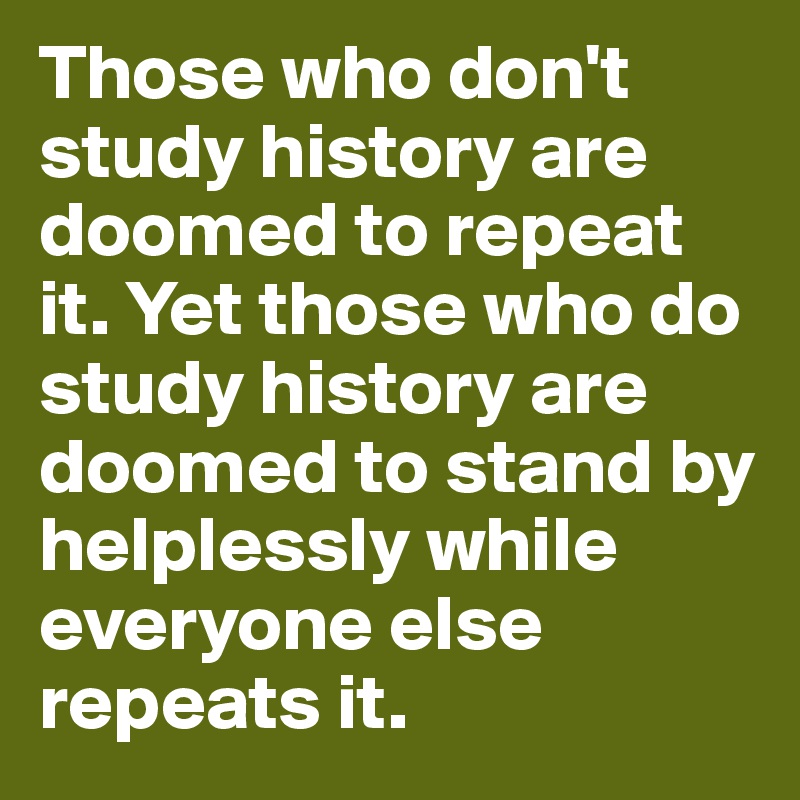 Those who don't study history are doomed to repeat it. Yet those who do