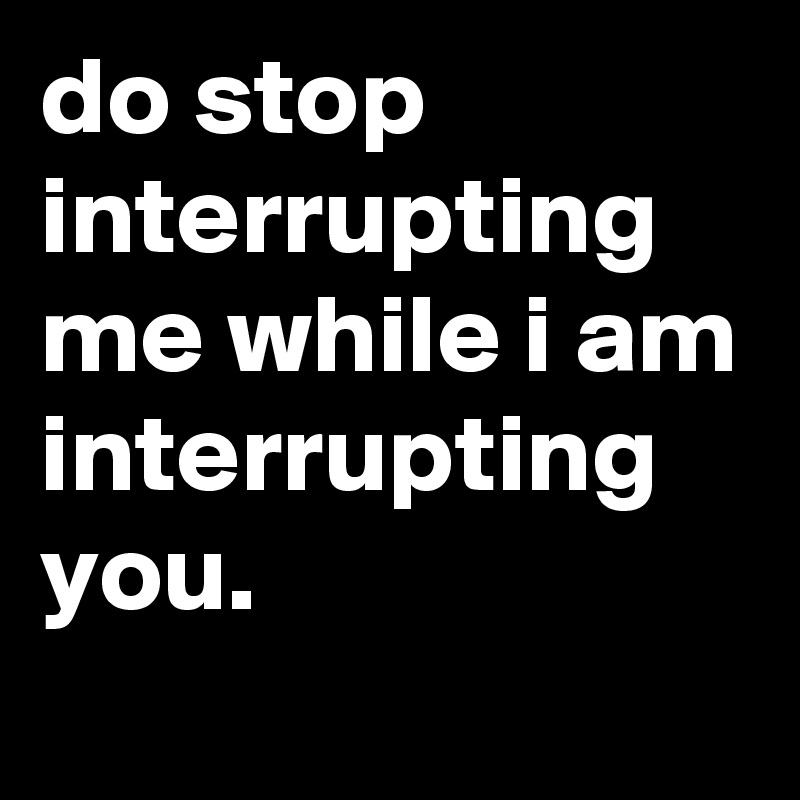 do stop interrupting me while i am interrupting you. Post by jaybyrd