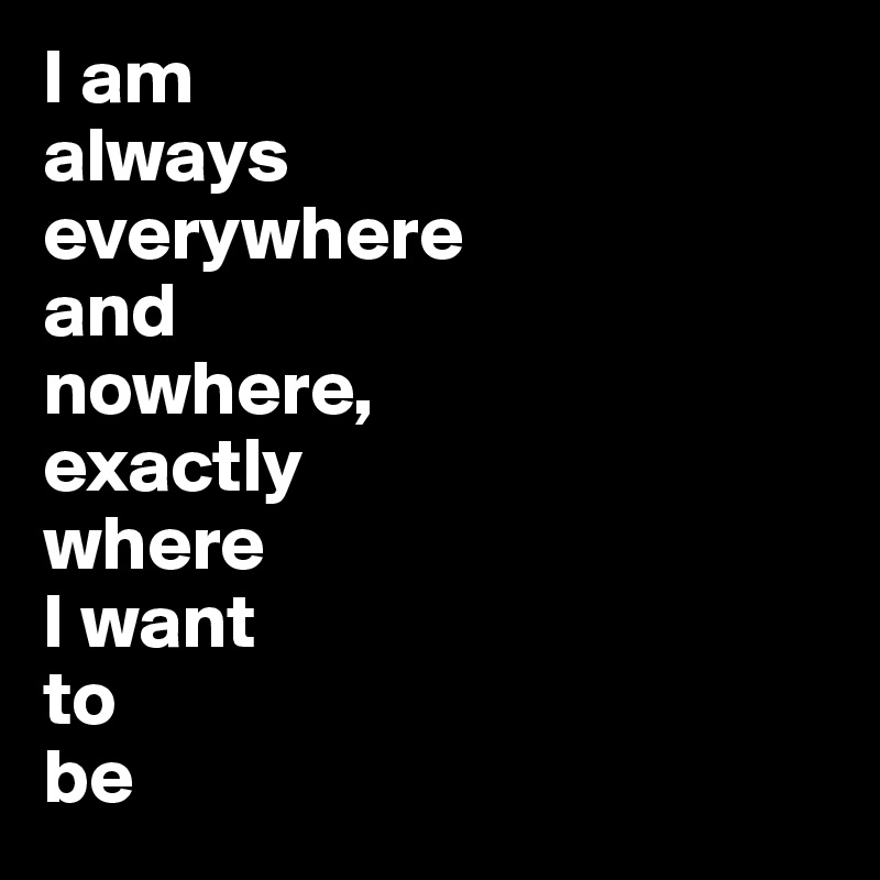 I am always everywhere and nowhere, exactly where I want to be Post