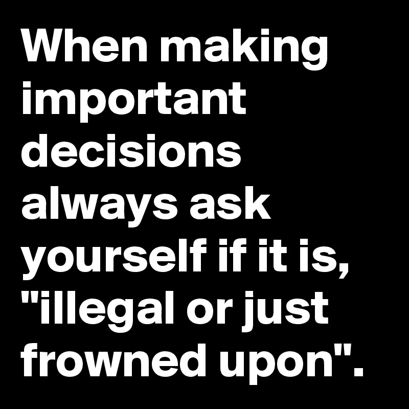 When making important decisions always ask yourself if it is, "illegal