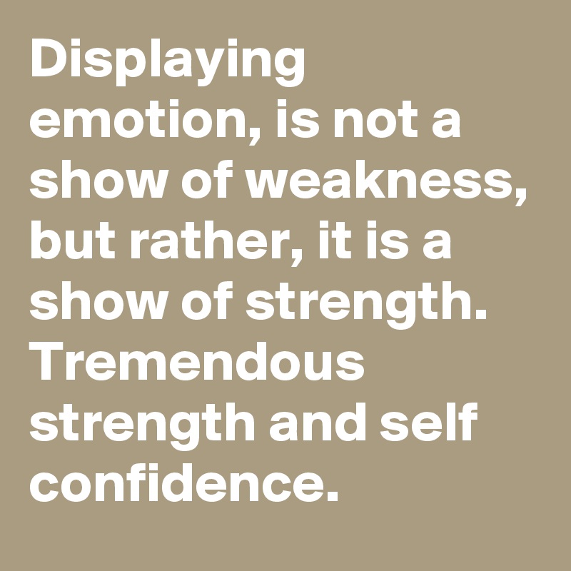 Displaying emotion, is not a show of weakness, but rather, it is a show