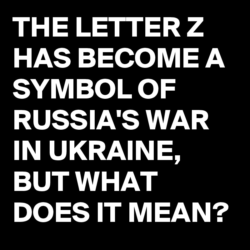 THE LETTER Z HAS A SYMBOL OF RUSSIA'S WAR IN UKRAINE, BUT WHAT