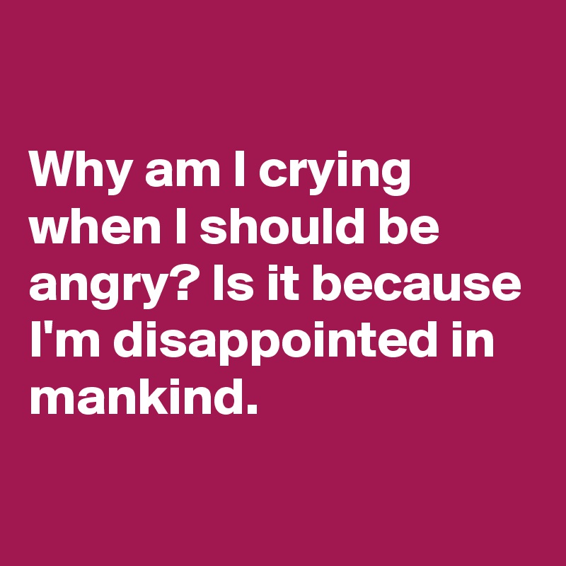 Why am I crying when I should be angry? Is it because I'm disappointed