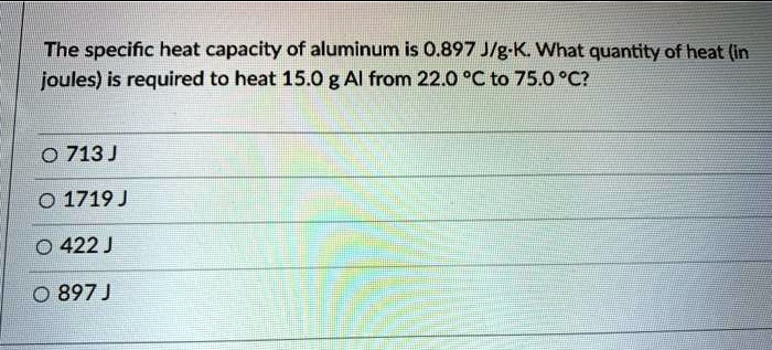 Solved: The Specific Heat Capacity Of Aluminum Is 0.897 Jgk What Quantity Of Heat (In Joules) Is Required To Heat 15.0 G Al From 22.0 % To 75.0 %C? 0 713 ] 0 1719 ] 0 422 ] 0 897 J