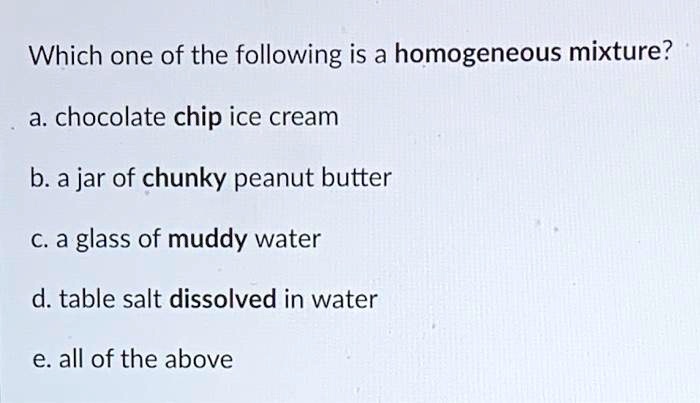 Solved: Which One Of The Following Is A Homogeneous Mixture? A. Chocolate Chip Ice Cream B. A Jar Of Chunky Peanut Butter C.a Glass Of Muddy Water D. Table Salt Dissolved In