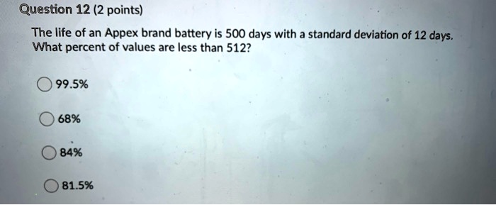 Solved: Question 12 (2 Points) The Life Of An Appex Brand Battery Is 500 Days With Standard Deviation Of 12 Days. What Percent Of Values Are Less Than 512? 99.59 689% 84% 81.5%