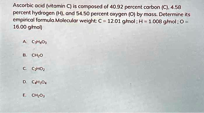 Solved: Ascorbic Acid (Vitamin C) Is Composed Of 40.92 Percent Carbon (C), 4.58 Percent Hydrogen (H), And 54.50 Percent Oxygen (O) By Mass. Determine Its Empirical Formula Molecular Weight: € = 1201