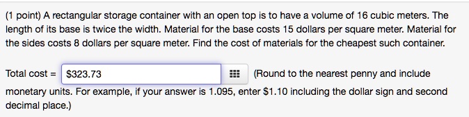 Solved: Point) Rectangular Storage Container With An Open Top Is To Have Volume Of 16 Cubic Meters. The Length Of Its Base Twice The Width: Material For The Base Costs 15 Dollars