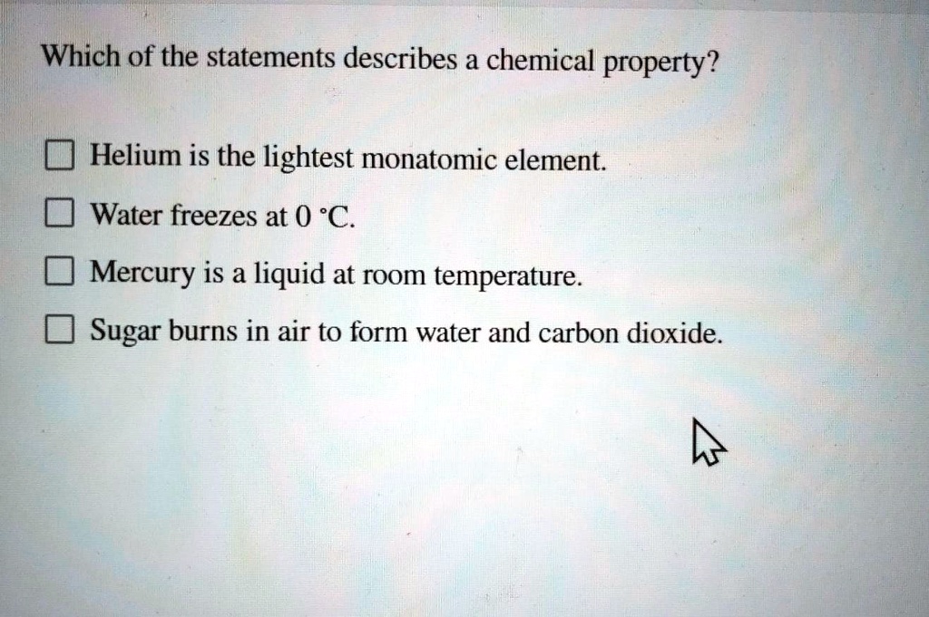Solved: Which Of The Statements Describes A Chemical Property? Helium Is The Lightest Monatomic Element. Water Freezes At 0 *C. Mercury Is A Liquid At Room Temperature Sugar Burns In Air To