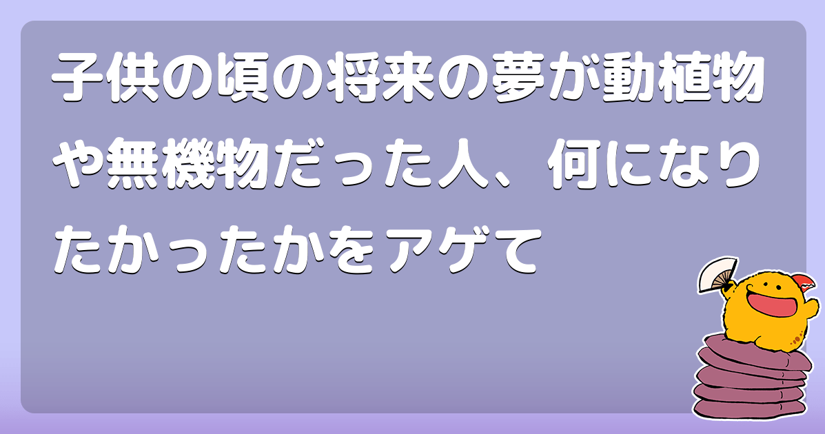 子供の頃の将来の夢が動植物や無機物だった人、何になりたかったかをアゲて コロモー