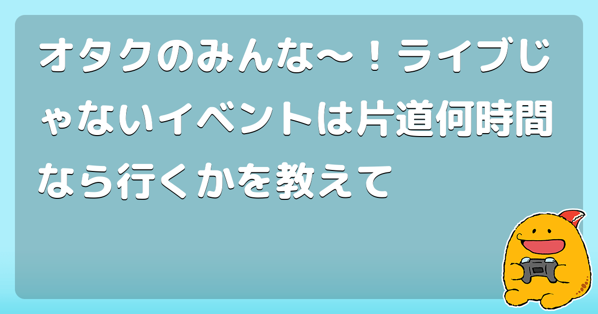 オタクのみんな〜！ライブじゃないイベントは片道何時間なら行くかを教えて コロモー