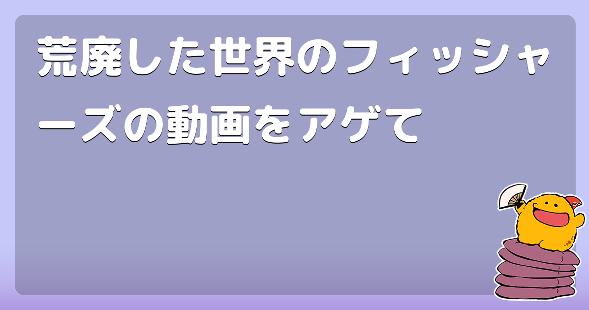 荒廃した世界のフィッシャーズの動画をアゲて コロモー
