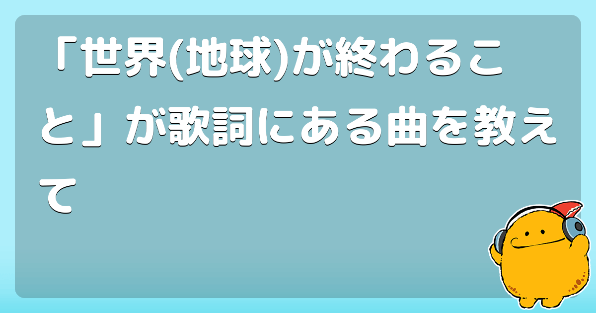「世界(地球)が終わること」が歌詞にある曲を教えて コロモー