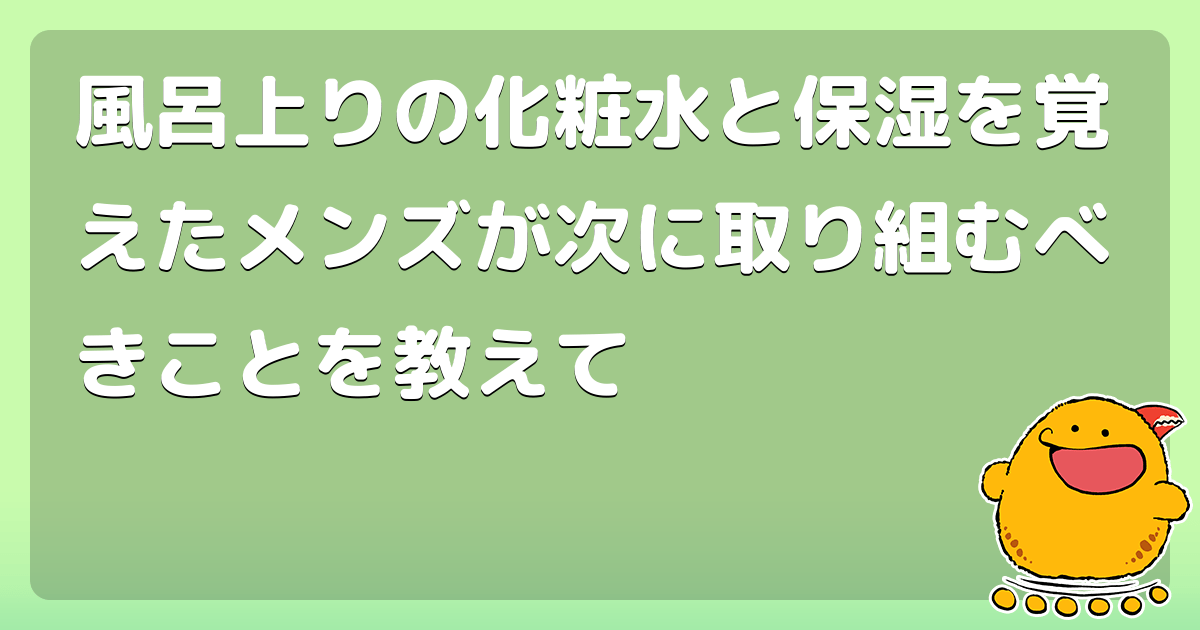 風呂上りの化粧水と保湿を覚えたメンズが次に取り組むべきことを教えて コロモー