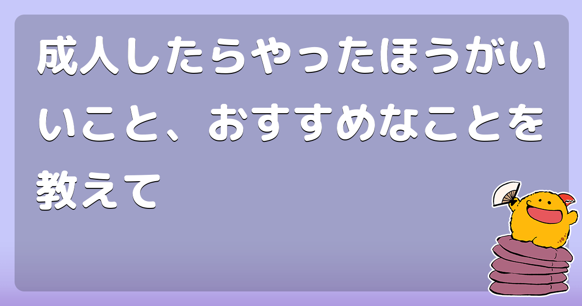 成人したらやったほうがいいこと、おすすめなことを教えて コロモー