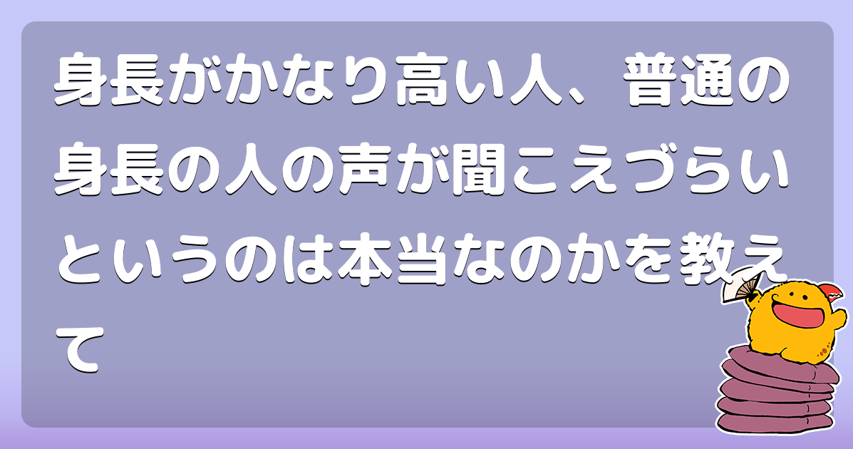 身長がかなり高い人、普通の身長の人の声が聞こえづらいというのは本当なのかを教えて コロモー
