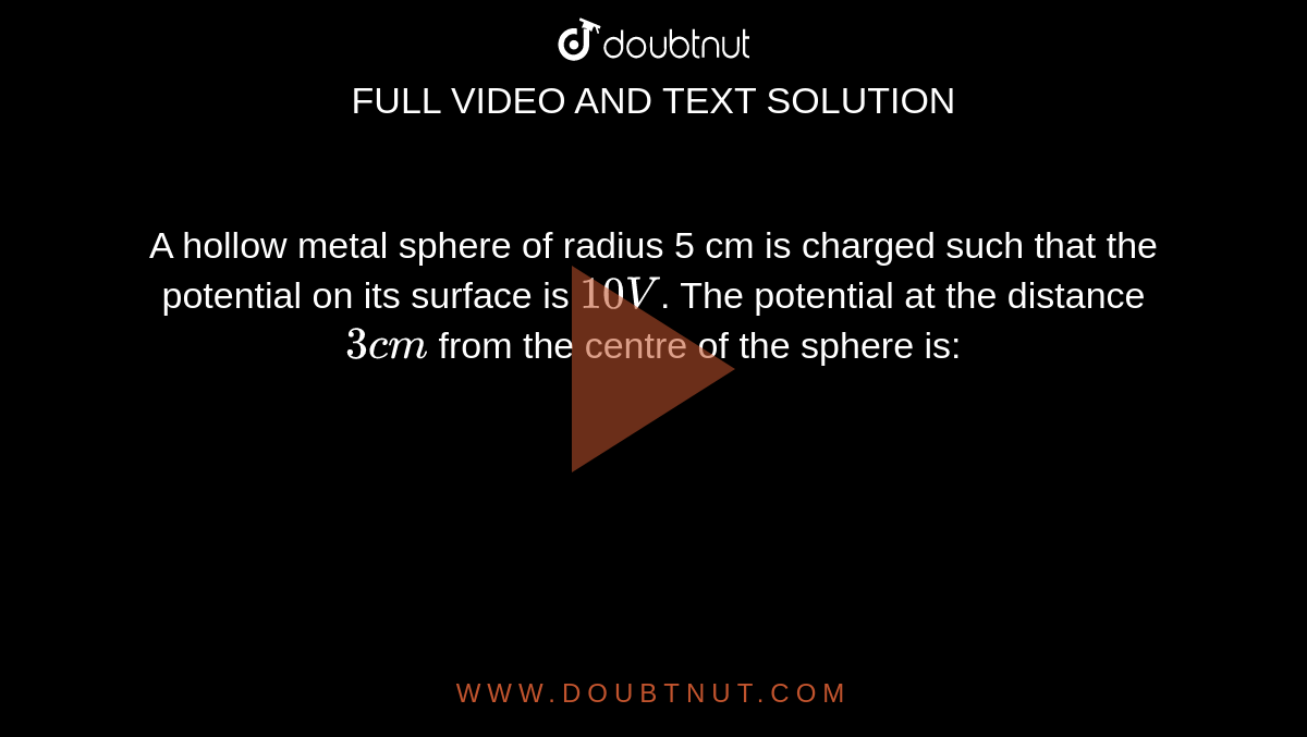 A hollow metal sphere of radius 5 cm is charged such that the potential on its surface is 10V