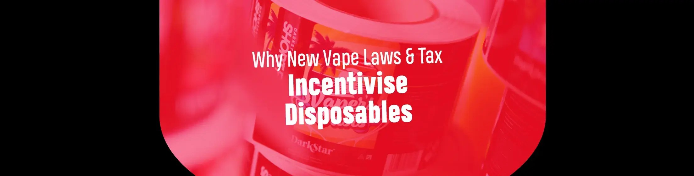 Why New Vape Laws & Tax Incentivise Disposables — DarkStar