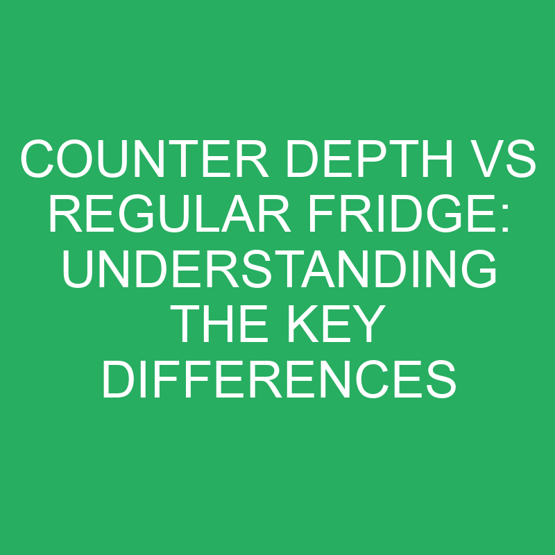 Counter Depth Vs Regular Fridge Understanding The Key Differences