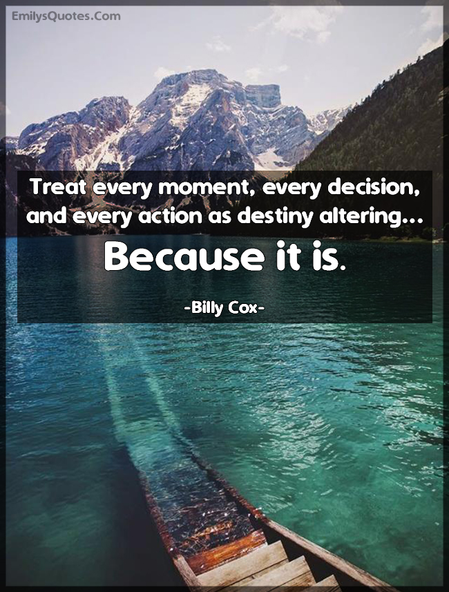 Treat every moment, every decision, and every action as destiny