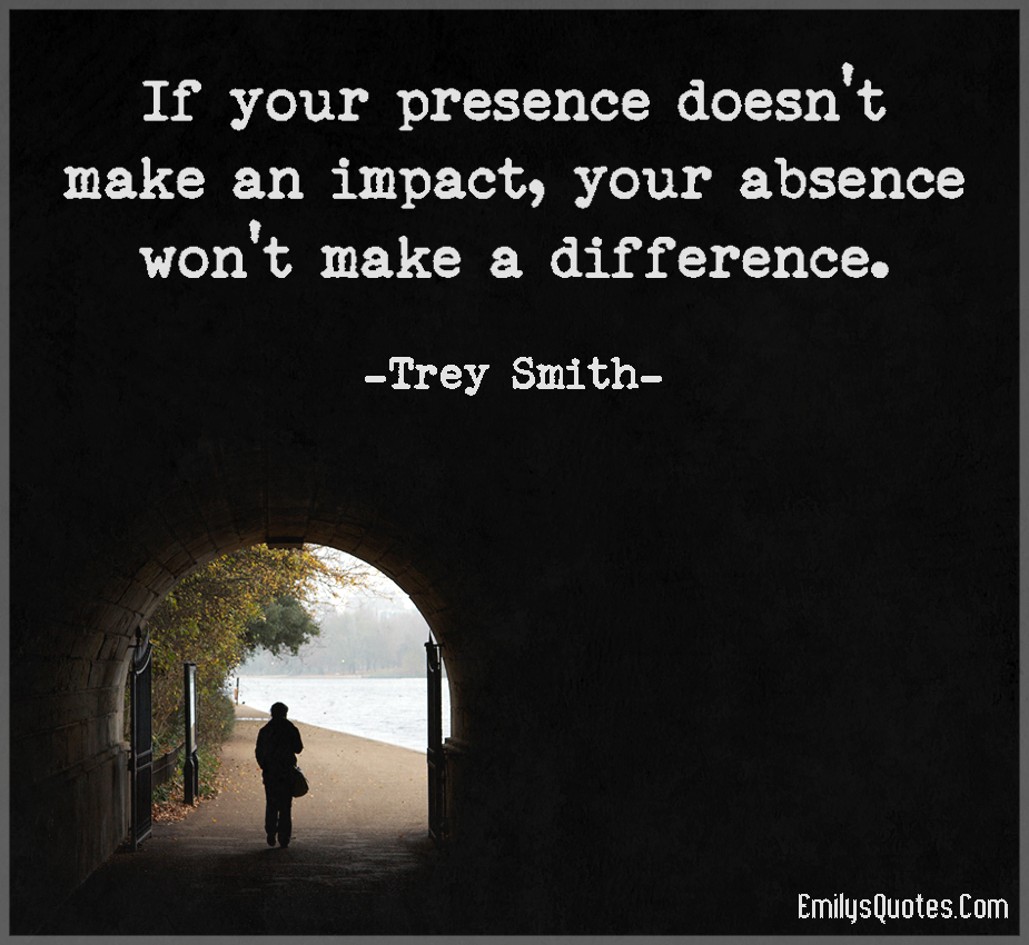 If your presence doesn�t make an impact, your absence won�t make a