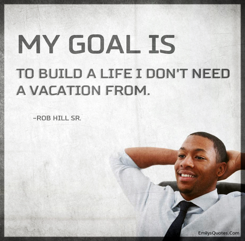 My goal is to build a life I dont need a vacation from