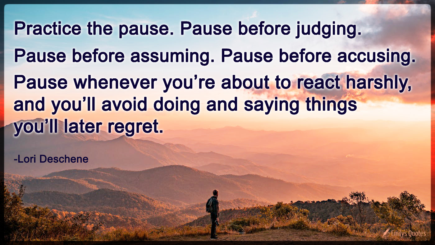 Practice the pause. Pause before judging. Pause before assuming. Pause