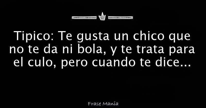 Tipico Te gusta un chico que no te da ni bola, y te trata para el culo