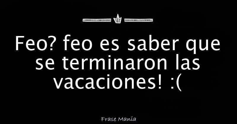Feo? feo es saber que se terminaron las vacaciones!
