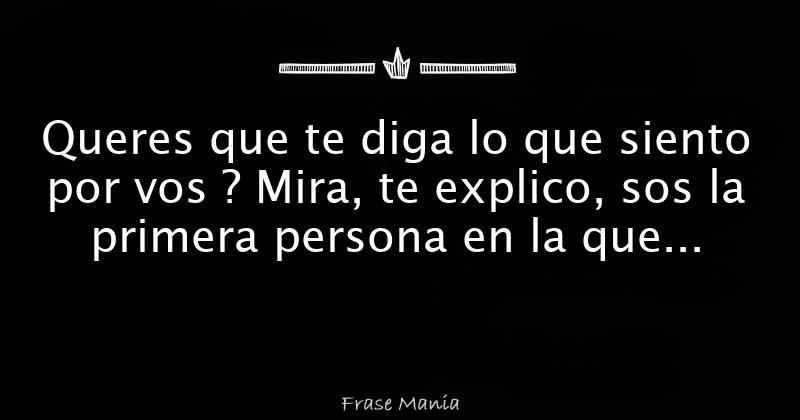 Queres que te diga lo que siento por vos ? Mira, te explico, sos la