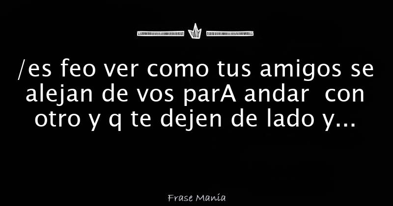 /es feo ver como tus amigos se alejan de vos parA andar con otro y q te
