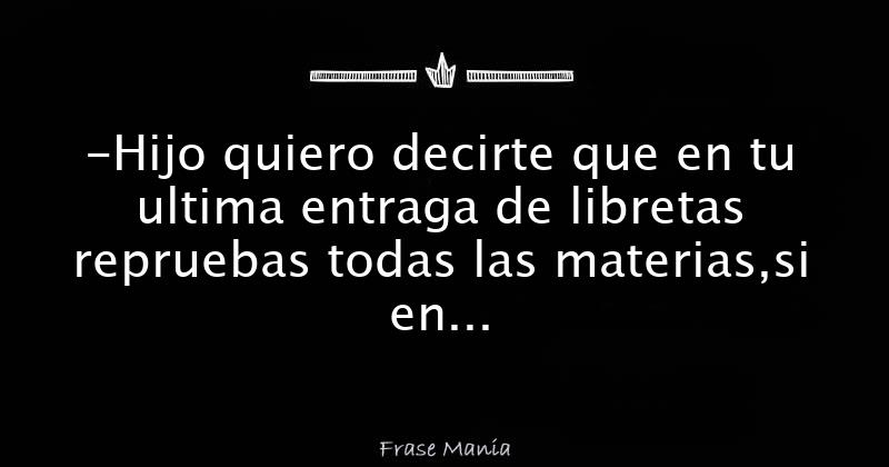 Hijo quiero decirte que en tu ultima entraga de libretas repruebas
