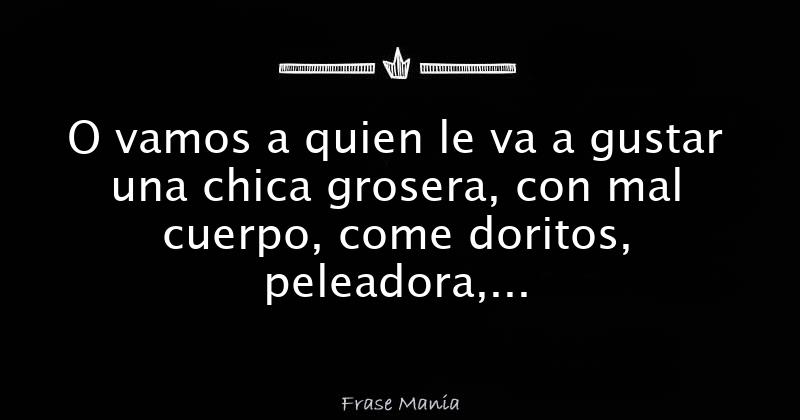 O vamos a quien le va a gustar una chica grosera, con mal cuerpo, come