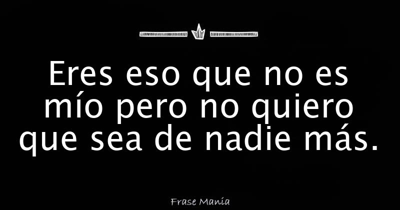 Eres eso que no es mío pero no quiero que sea de nadie más.