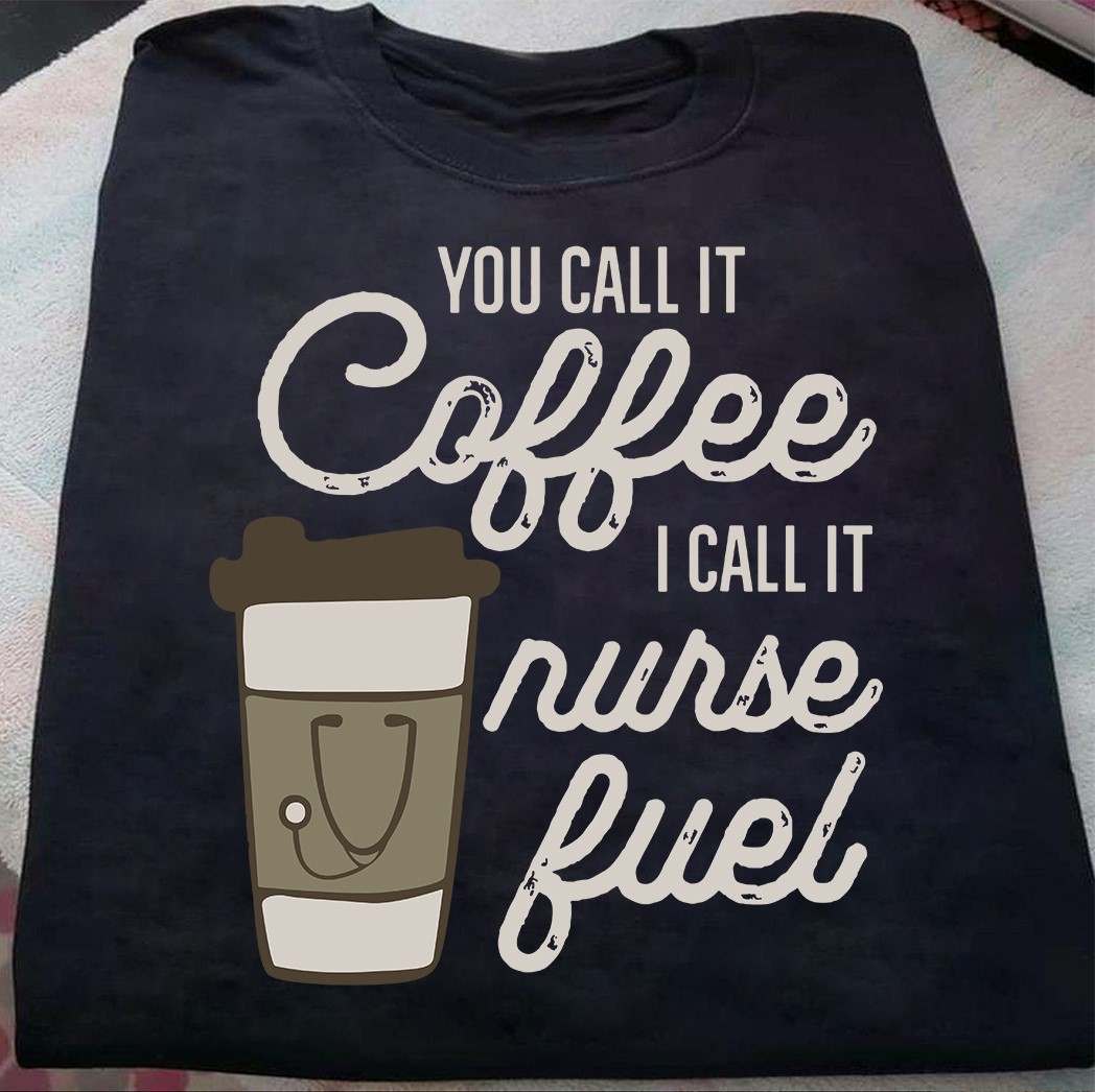 Coffee Nurse You call it coffee i call it nurse fuel Shirt, Hoodie