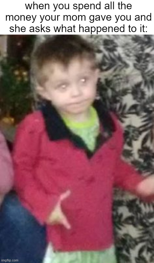 when u spend all the money your mom gave u and she asks u what happened