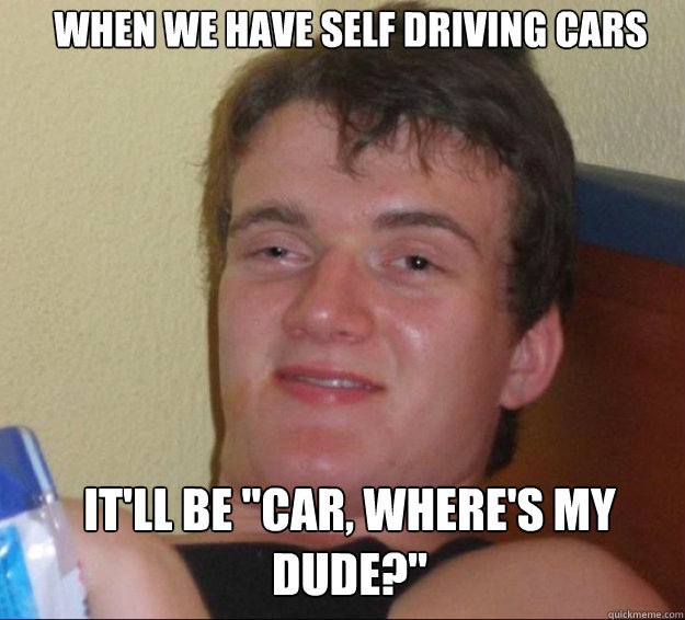 When we have self driving cars It'll be "car, where's my dude?" 10guy
