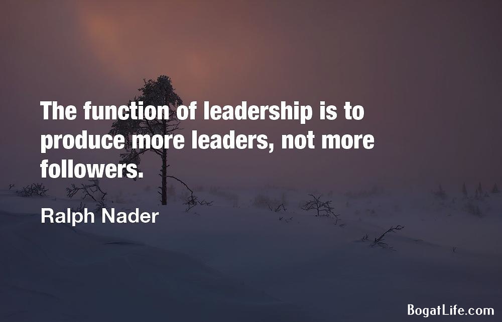 "The function of leadership is to produce more leaders..." Ralph Nader