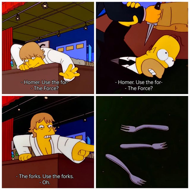 "Homer, use the for" "The Force?" "The forks. Use the forks." Happy